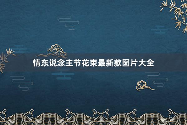 情东说念主节花束最新款图片大全
